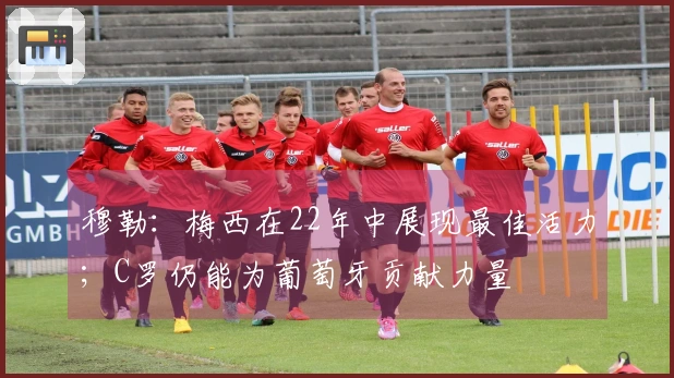 穆勒：梅西在22年中展现最佳活力；C罗仍能为葡萄牙贡献力量