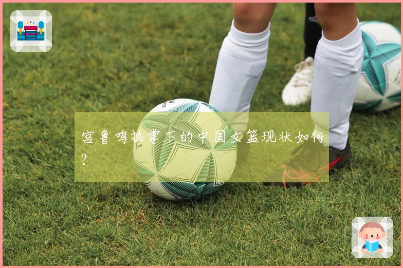 宫鲁鸣执掌下的中国女篮现状如何？