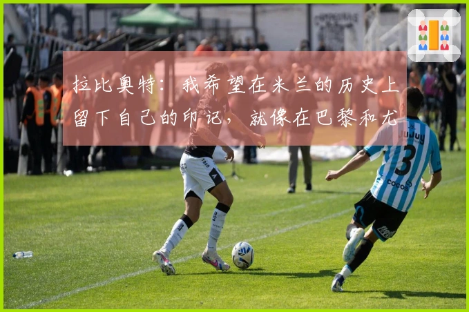 拉比奥特：我希望在米兰的历史上留下自己的印记，就像在巴黎和尤文一样
