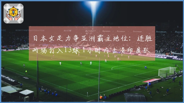 日本女足力争亚洲霸主地位：连胜两场打入13球 1小时内击溃印度队