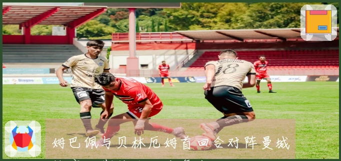 姆巴佩与贝林厄姆首回合对阵曼城缺席，期待次回合复出