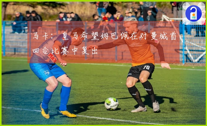 马卡：皇马希望姆巴佩在对曼城首回合比赛中复出