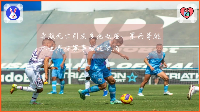毒贩死亡引发多地动荡，墨西哥跳水世界杯赛事被迫取消