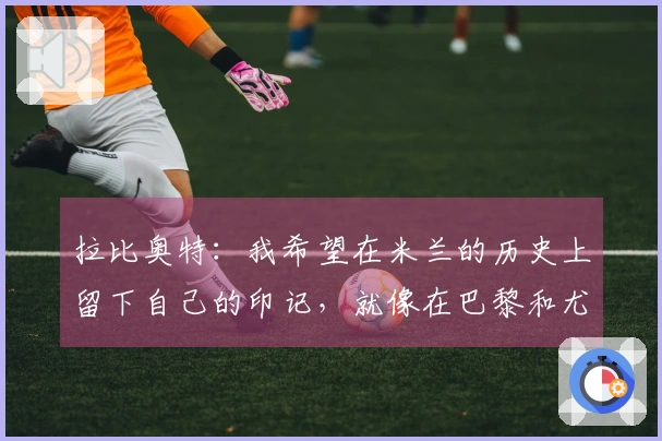 拉比奥特：我希望在米兰的历史上留下自己的印记，就像在巴黎和尤文一样