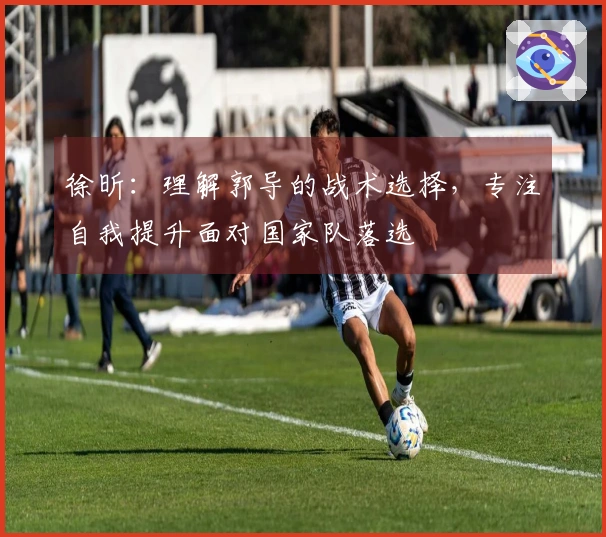 徐昕：理解郭导的战术选择，专注自我提升面对国家队落选