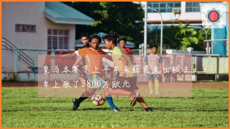皇马本赛季上半年来薪资支出较去年上涨了3800万欧元