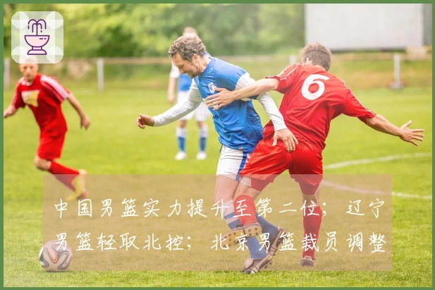 中国男篮实力提升至第二位；辽宁男篮轻取北控；北京男篮裁员调整